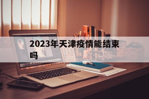 2023年天津疫情能结束吗知乎（2023年天津疫情能结束吗）