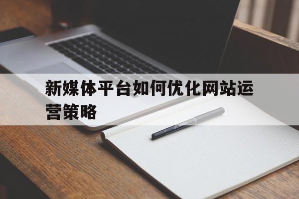 新媒体平台如何优化网站运营策略建议（新媒体平台如何优化网站运营策略）