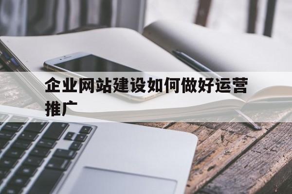 如何建立企业网站及企业网站推广（企业网站建设如何做好运营推广）