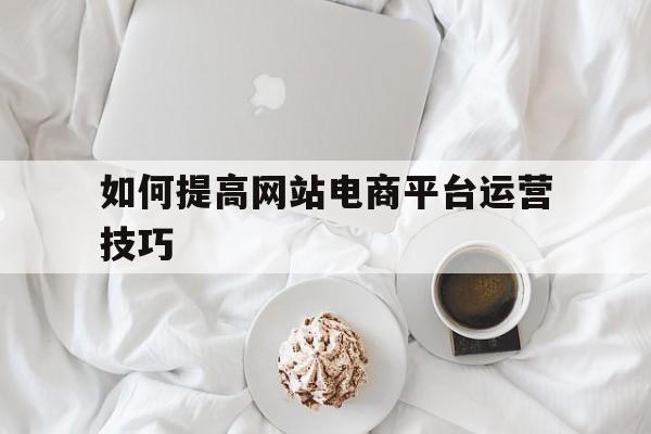 如何提高网站电商平台运营技巧的方法（如何提高网站电商平台运营技巧）