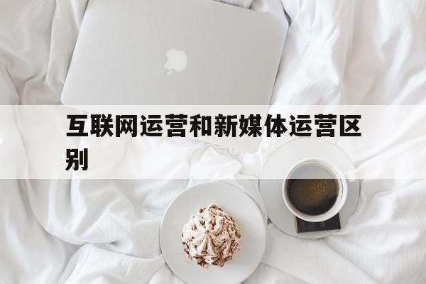 互联网运营和新媒体运营区别